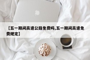 【五一期间高速公路免费吗,五一期间高速免费规定】