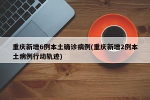 重庆新增6例本土确诊病例(重庆新增2例本土病例行动轨迹)