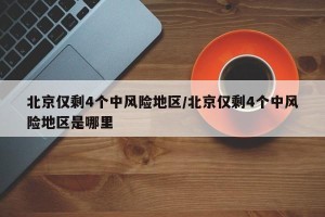 北京仅剩4个中风险地区/北京仅剩4个中风险地区是哪里