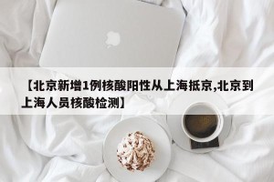 【北京新增1例核酸阳性从上海抵京,北京到上海人员核酸检测】