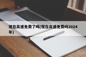 现在高速免费了吗(现在高速免费吗2024年)