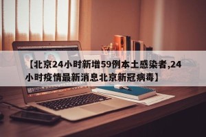 【北京24小时新增59例本土感染者,24小时疫情最新消息北京新冠病毒】