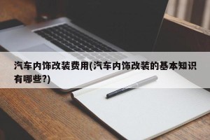 汽车内饰改装费用(汽车内饰改装的基本知识有哪些?)