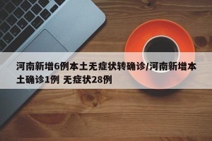 河南新增6例本土无症状转确诊/河南新增本土确诊1例 无症状28例