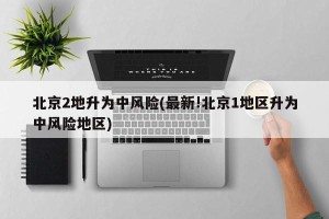 北京2地升为中风险(最新!北京1地区升为中风险地区)
