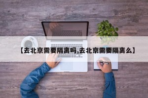 【去北京需要隔离吗,去北京需要隔离么】