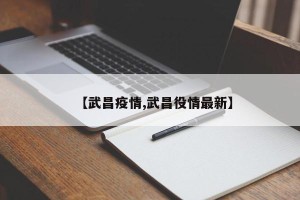 【武昌疫情,武昌役情最新】