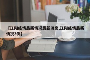 【辽阳疫情最新情况最新消息,辽阳疫情最新情况3例】