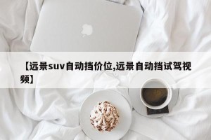 【远景suv自动挡价位,远景自动挡试驾视频】