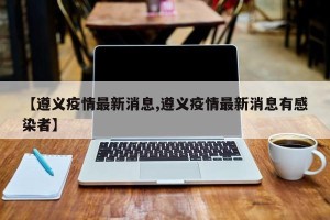 【遵义疫情最新消息,遵义疫情最新消息有感染者】