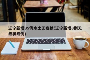 辽宁新增95例本土无症状(辽宁新增8例无症状病例)