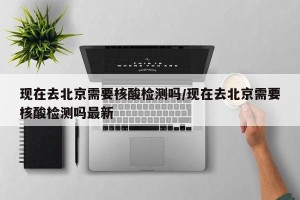 现在去北京需要核酸检测吗/现在去北京需要核酸检测吗最新