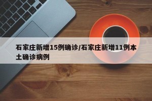 石家庄新增15例确诊/石家庄新增11例本土确诊病例