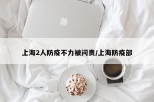 上海2人防疫不力被问责/上海防疫部