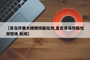 【青岛开展大规模核酸检测,直击青岛核酸检测现场 新闻】