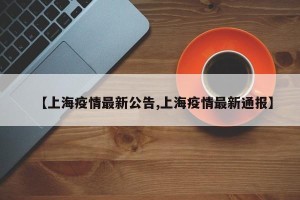 【上海疫情最新公告,上海疫情最新通报】