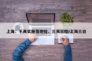 上海：不再实施落地检、三天三检/上海三日