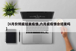 【6月份彻底结束疫情,六月底疫情会结束吗】