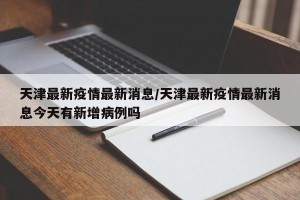 天津最新疫情最新消息/天津最新疫情最新消息今天有新增病例吗