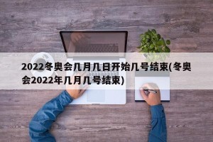2022冬奥会几月几日开始几号结束(冬奥会2022年几月几号结束)