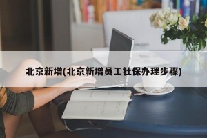 北京新增(北京新增员工社保办理步骤)
