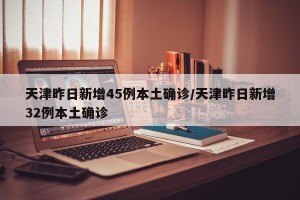 天津昨日新增45例本土确诊/天津昨日新增32例本土确诊