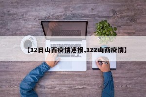 【12日山西疫情速报,122山西疫情】