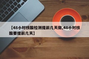 【48小时核酸检测提前几天做,48小时核酸要提前几天】