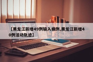【黑龙江新增49例输入病例,黑龙江新增40例活动轨迹】