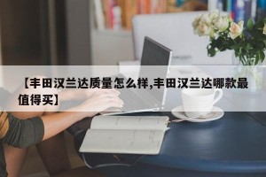 【丰田汉兰达质量怎么样,丰田汉兰达哪款最值得买】