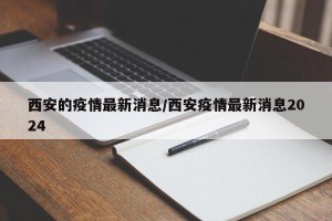 西安的疫情最新消息/西安疫情最新消息2024