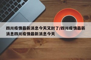四川疫情最新消息今天又封了/四川疫情最新消息四川疫情最新消息今天