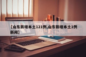 【山东新增本土121例,山东新增本土1例 新闻】