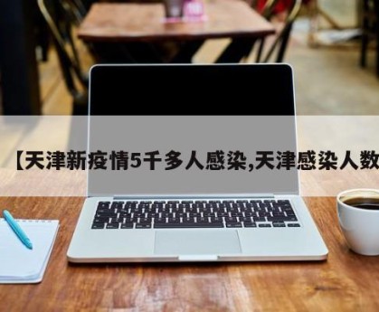 【天津新疫情5千多人感染,天津感染人数】