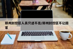 郑州封控区人员只进不出/郑州封控区不让回家