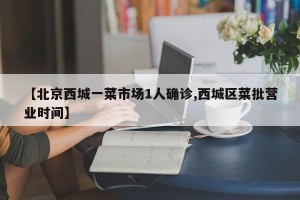 【北京西城一菜市场1人确诊,西城区菜批营业时间】