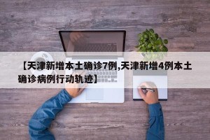 【天津新增本土确诊7例,天津新增4例本土确诊病例行动轨迹】