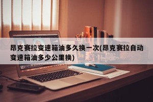 昂克赛拉变速箱油多久换一次(昂克赛拉自动变速箱油多少公里换)