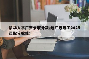 清华大学广东录取分数线(广东理工2025录取分数线)