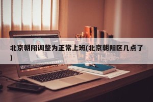 北京朝阳调整为正常上班(北京朝阳区几点了)
