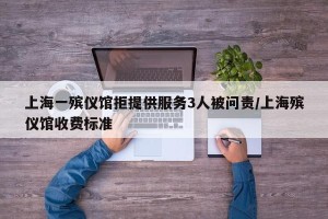 上海一殡仪馆拒提供服务3人被问责/上海殡仪馆收费标准