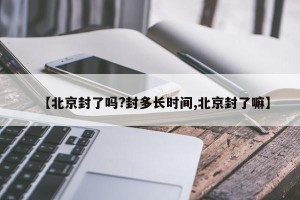 【北京封了吗?封多长时间,北京封了嘛】
