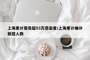 上海累计报告超53万感染者/上海累计确诊新冠人数