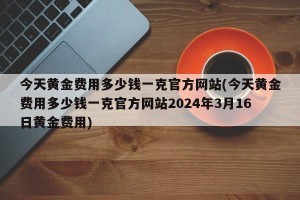 今天黄金费用多少钱一克官方网站(今天黄金费用多少钱一克官方网站2024年3月16日黄金费用)