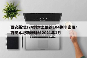 西安新增174例本土确诊104例非密接/西安本地新增确诊2021年1月