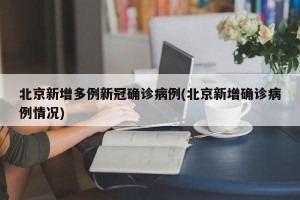 北京新增多例新冠确诊病例(北京新增确诊病例情况)