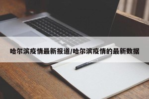 哈尔滨疫情最新报道/哈尔滨疫情的最新数据