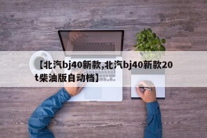 【北汽bj40新款,北汽bj40新款20t柴油版自动档】