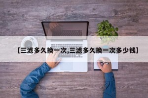 【三滤多久换一次,三滤多久换一次多少钱】