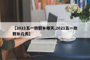 【2021五一放假补哪天,2021五一放假补几天】